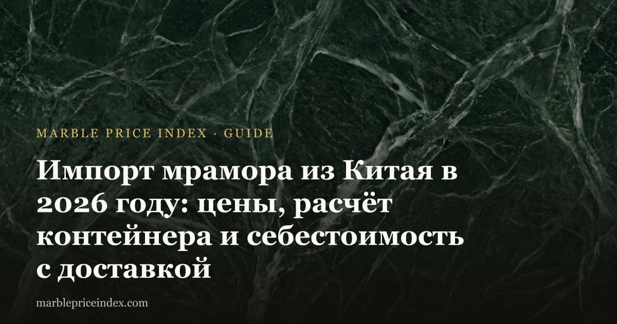 Импорт мрамора из Китая в 2026 году: цены, расчёт контейнера и себестоимость с доставкой